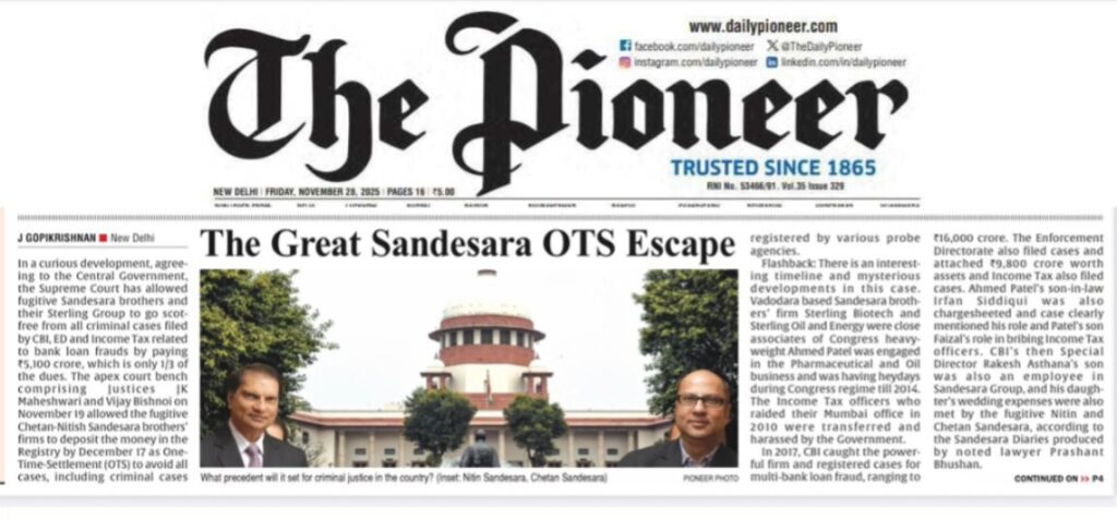 J Gopikrishnan | November 28, 2025 In a curious development, agreeing to the Central Government, the Supreme Court has allowed fugitive Sandesara brothers and their Sterling Group to go scot-free from all criminal cases filed by CBI, ED and Income Tax related to bank loan frauds by paying Rs5,100 crore, which is only 1/3 of the dues. The apex court bench comprising Justices JK Maheshwari and Vijay Bishnoi on November 19 allowed the fugitive Chetan-Nitish Sandesara brothers’ firms to deposit the money in the Registry by December 17 as One-Time-Settlement (OTS) to avoid all cases, including criminal cases registered by various probe agencies. Flashback: There is an interesting timeline and mysterious developments in this case. Vadodara-based Sandesara brothers’ firm, Sterling Biotech and Sterling Oil and Energy were close associates of Congress heavyweight Ahmed Patel was engaged in the Pharmaceutical and Oil business and was having heydays during the Congress regime till 2014. The Income Tax officers who raided their Mumbai office in 2010 were transferred and harassed by the Government. In 2017, CBI caught the powerful firm and registered cases for multi-bank loan fraud, ranging to Rs16,000 crore. The Enforcement Directorate also filed cases and attached Rs 9,800 crore worth of assets and the Income Tax also filed cases. Ahmed Patel’s son-in-law, Irfan Siddiqui, was also chargesheeted and the case clearly mentioned his role and Patel’s son Faizal’s role in bribing Income Tax officers. CBI’s then Special Director Rakesh Asthana’s son was also an employee in Sandesara Group, and his daughter’s wedding expenses were also met by the fugitive Nitin and Chetan Sandesara, according to the Sandesara Diaries produced by noted lawyer Prashant Bhushan. These diaries, also produced as records by the agencies, show the hawala/bribe payments by the Sandesara Group promoters and their firms to many officials and politicians in Gujarat, Mumbai and Delhi from 2003. It is a well-known thing that the 2017-2018 tussle inside CBI started when the Director Alok Verma ordered for probe against his deputy Rakesh Asthana’s links with Sandesara brothers, who were having proximity with Ahmed Patel. When the cases got heated in 2017, Nitin and Chetan, along with their family, escaped from India using their illegal Albanian passport and parked in Nigeria. In September 2020, when the entire country was locked down during the COVID-19 pandemic, Sandesara’s Chartered Accountants Hemant S Hati and Chetan Jayantilal approached the Supreme Court with the current curious petition seeking One-Time-Settlement (OTS), seeking cancellation of all criminal cases from CBI, ED and Income Tax, SFIO and cases in Tribunals and under Black Money Act also. Even cases at Magistrate Courts for bribing officials, using illegal Albanian passports also sought for cancellation when OTS is allowed. They claimed already paid around Rs. 2,000 crore to banks. Senior lawyer Mukul Rohatgi appeared for the Chartered Accountants of the fugitive Sandesara brothers. How CAs can file a petition on behalf of fugitive clients is another question. Central Government agrees for OTS The Central Government, represented by top Law officer Solicitor General Tushar Mehta, filed a sealed cover on this curious OTS demanding petition filed by the fugitive brothers’ Chartered Accountants. On November 18, the Supreme Court agreed to the Government’s suggestion of accepting Rs 5,100 crore as OTS and cancellation of all cases, including criminal cases. “The entire amount of Rs. 5100 crores to get rid of all proceedings and to put a quietus to the litigation of criminal cases with respect to CBI, ED, attachments under PMLA, Fugitive Act, SFIO, black money and Income Tax,” said the Judges, showing benevolence to the curious petition. The court observed, “If the petitioners are ready to deposit the amount as settled in OTS and public money comes back to lender banks, the continuation of the criminal proceedings would not serve any useful purpose.” Now, as per the Order, Sandesara brothers and Sterling Group of companies are scot-free from all cases by paying Rs. 5,100 crores, which is only 1/3 of the dues to the Banks, by December 17. And ED’s attachment of Rs. 9,800 crore worth properties will be back to the fugitive Sandesara brothers and Sterling Group. Here, the bigger question is how the Supreme Court used its powers under Article 142 to pass such a curious Order, giving escape from criminal cases by paying only 1/3of the bank loan frauds. Another question is why the Central Government agreed to meagre OTS and closing all the criminal cases of the fugitives from 2017, who were involved in bribery, corruption, smuggling, bank frauds and huge loss to the exchequer? The billion-dollar question is why such benevolence is given to the fugitives by the Central Government and the Supreme Court agreeing to it.